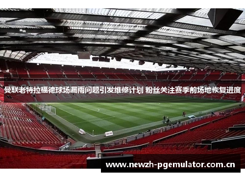 曼联老特拉福德球场漏雨问题引发维修计划 粉丝关注赛季前场地恢复进度